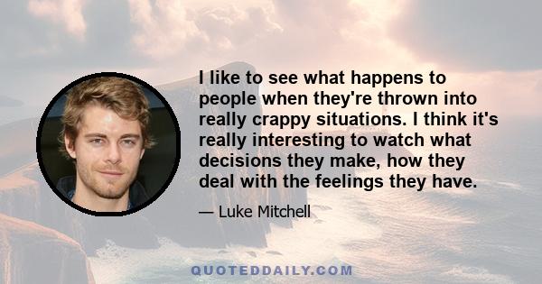 I like to see what happens to people when they're thrown into really crappy situations. I think it's really interesting to watch what decisions they make, how they deal with the feelings they have.