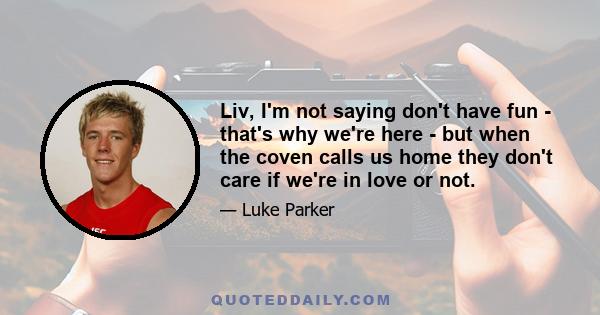 Liv, I'm not saying don't have fun - that's why we're here - but when the coven calls us home they don't care if we're in love or not.