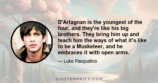 D'Artagnan is the youngest of the four, and they're like his big brothers. They bring him up and teach him the ways of what it's like to be a Musketeer, and he embraces it with open arms.