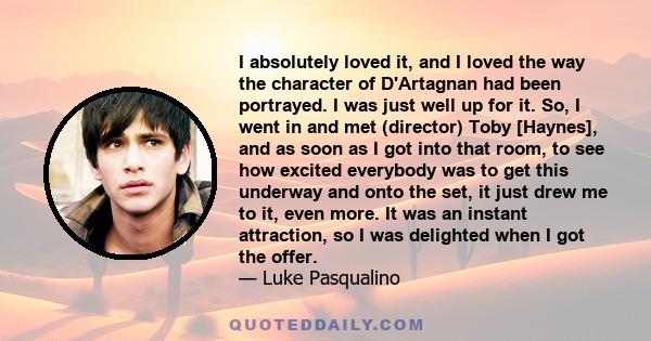 I absolutely loved it, and I loved the way the character of D'Artagnan had been portrayed. I was just well up for it. So, I went in and met (director) Toby [Haynes], and as soon as I got into that room, to see how