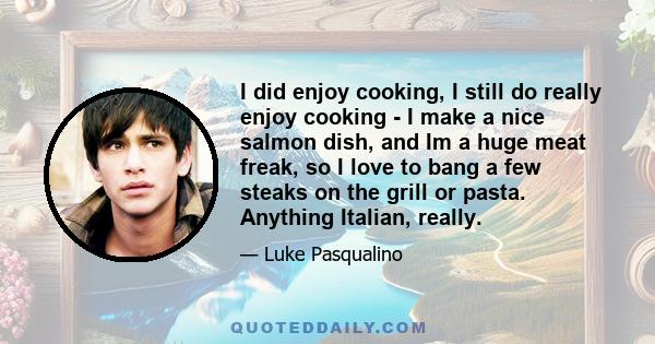 I did enjoy cooking, I still do really enjoy cooking - I make a nice salmon dish, and Im a huge meat freak, so I love to bang a few steaks on the grill or pasta. Anything Italian, really.