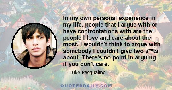 In my own personal experience in my life, people that I argue with or have confrontations with are the people I love and care about the most. I wouldn't think to argue with somebody I couldn't give two s**ts about.