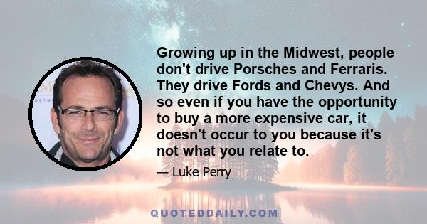 Growing up in the Midwest, people don't drive Porsches and Ferraris. They drive Fords and Chevys. And so even if you have the opportunity to buy a more expensive car, it doesn't occur to you because it's not what you