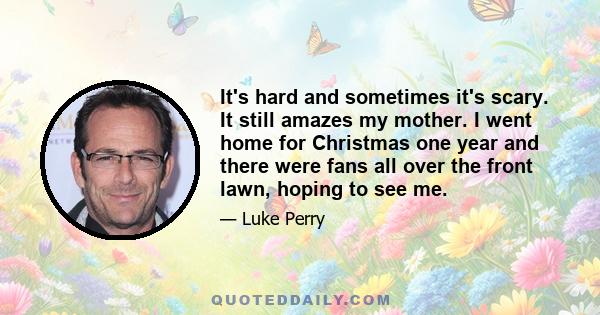 It's hard and sometimes it's scary. It still amazes my mother. I went home for Christmas one year and there were fans all over the front lawn, hoping to see me.