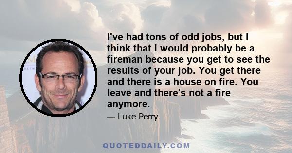 I've had tons of odd jobs, but I think that I would probably be a fireman because you get to see the results of your job. You get there and there is a house on fire. You leave and there's not a fire anymore.