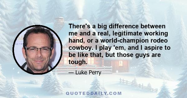 There's a big difference between me and a real, legitimate working hand, or a world-champion rodeo cowboy. I play 'em, and I aspire to be like that, but those guys are tough.