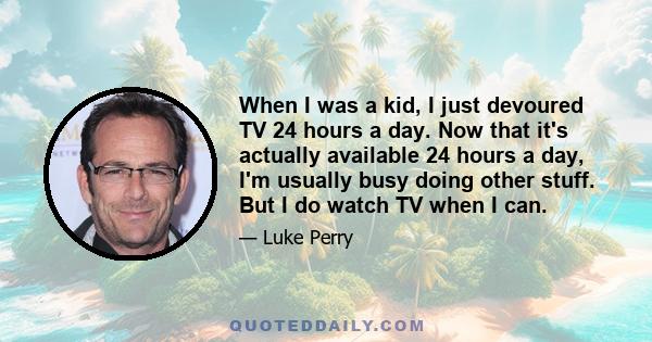 When I was a kid, I just devoured TV 24 hours a day. Now that it's actually available 24 hours a day, I'm usually busy doing other stuff. But I do watch TV when I can.