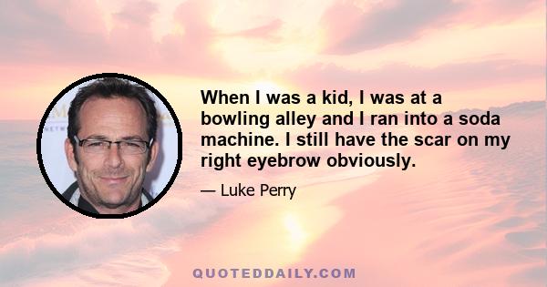 When I was a kid, I was at a bowling alley and I ran into a soda machine. I still have the scar on my right eyebrow obviously.