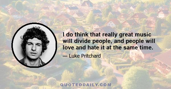 I do think that really great music will divide people, and people will love and hate it at the same time.