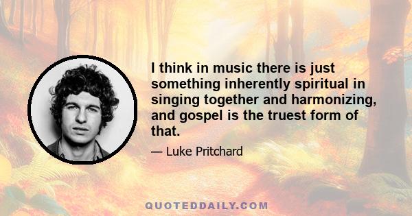 I think in music there is just something inherently spiritual in singing together and harmonizing, and gospel is the truest form of that.