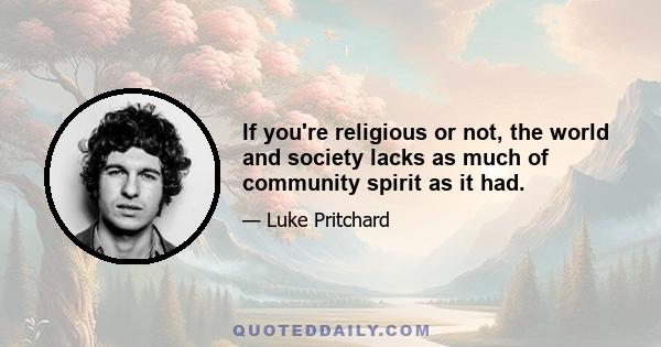 If you're religious or not, the world and society lacks as much of community spirit as it had.