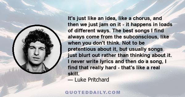 It's just like an idea, like a chorus, and then we just jam on it - it happens in loads of different ways. The best songs I find always come from the subconscious, like when you don't think. Not to be pretentious about