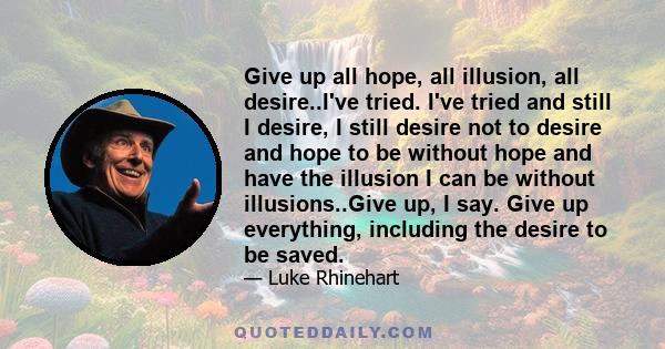 Give up all hope, all illusion, all desire..I've tried. I've tried and still I desire, I still desire not to desire and hope to be without hope and have the illusion I can be without illusions..Give up, I say. Give up