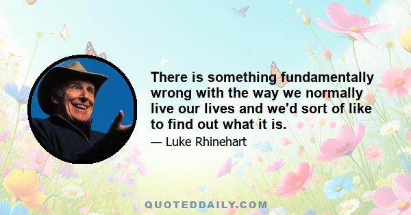 There is something fundamentally wrong with the way we normally live our lives and we'd sort of like to find out what it is.