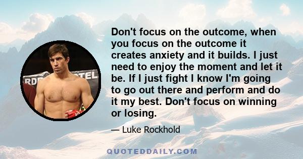 Don't focus on the outcome, when you focus on the outcome it creates anxiety and it builds. I just need to enjoy the moment and let it be. If I just fight I know I'm going to go out there and perform and do it my best.