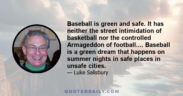 Baseball is green and safe. It has neither the street intimidation of basketball nor the controlled Armageddon of football.... Baseball is a green dream that happens on summer nights in safe places in unsafe cities.