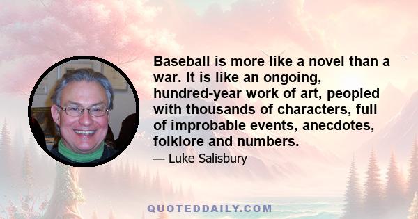 Baseball is more like a novel than a war. It is like an ongoing, hundred-year work of art, peopled with thousands of characters, full of improbable events, anecdotes, folklore and numbers.