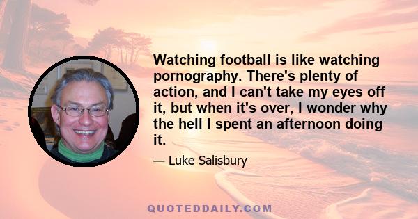 Watching football is like watching pornography. There's plenty of action, and I can't take my eyes off it, but when it's over, I wonder why the hell I spent an afternoon doing it.