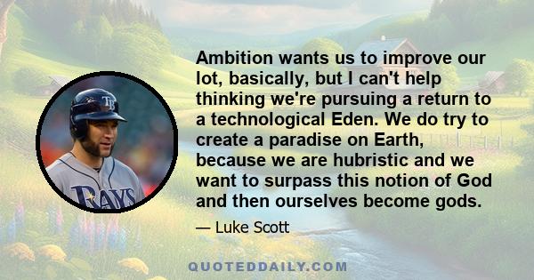 Ambition wants us to improve our lot, basically, but I can't help thinking we're pursuing a return to a technological Eden. We do try to create a paradise on Earth, because we are hubristic and we want to surpass this