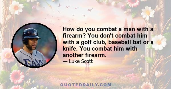 How do you combat a man with a firearm? You don't combat him with a golf club, baseball bat or a knife. You combat him with another firearm.