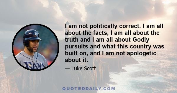 I am not politically correct. I am all about the facts, I am all about the truth and I am all about Godly pursuits and what this country was built on, and I am not apologetic about it.