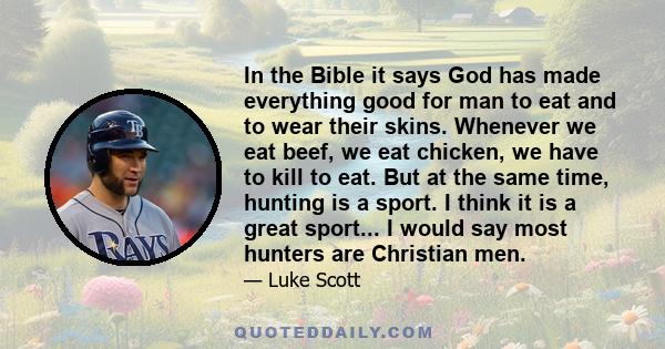 In the Bible it says God has made everything good for man to eat and to wear their skins. Whenever we eat beef, we eat chicken, we have to kill to eat. But at the same time, hunting is a sport. I think it is a great