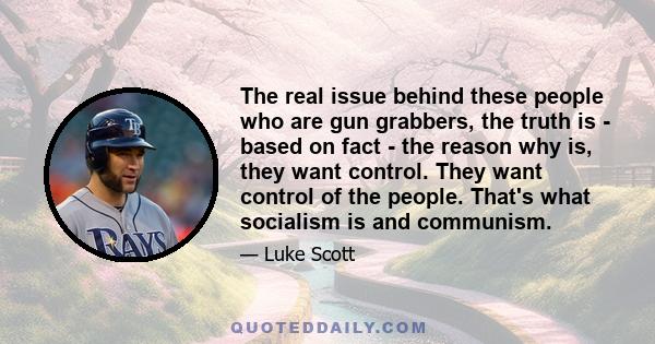 The real issue behind these people who are gun grabbers, the truth is - based on fact - the reason why is, they want control. They want control of the people. That's what socialism is and communism.