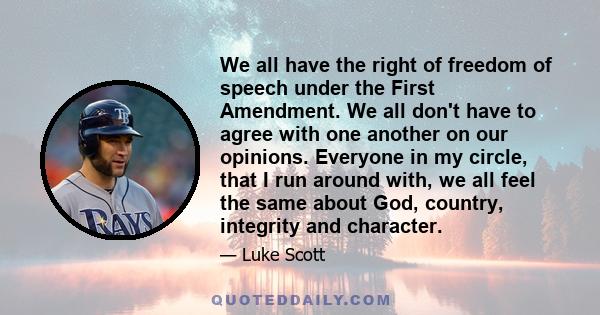 We all have the right of freedom of speech under the First Amendment. We all don't have to agree with one another on our opinions. Everyone in my circle, that I run around with, we all feel the same about God, country,