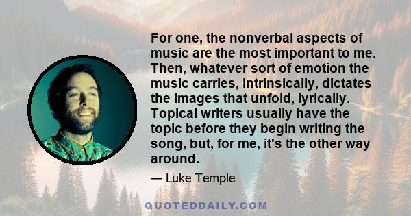 For one, the nonverbal aspects of music are the most important to me. Then, whatever sort of emotion the music carries, intrinsically, dictates the images that unfold, lyrically. Topical writers usually have the topic