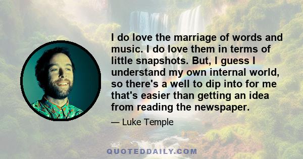 I do love the marriage of words and music. I do love them in terms of little snapshots. But, I guess I understand my own internal world, so there's a well to dip into for me that's easier than getting an idea from