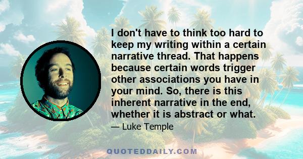 I don't have to think too hard to keep my writing within a certain narrative thread. That happens because certain words trigger other associations you have in your mind. So, there is this inherent narrative in the end,