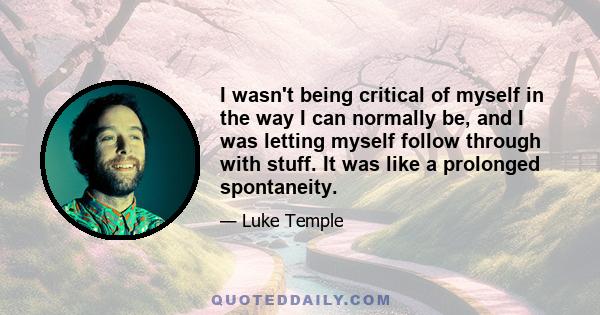 I wasn't being critical of myself in the way I can normally be, and I was letting myself follow through with stuff. It was like a prolonged spontaneity.