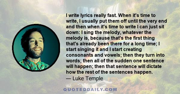 I write lyrics really fast. When it's time to write, I usually put them off until the very end and then when it's time to write I can just sit down: I sing the melody, whatever the melody is, because that's the first