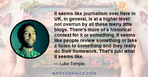 It seems like journalism over here in UK, in general, is at a higher level: not overrun by all these teeny little blogs. There's more of a historical context for it or something. It seems like people review something or 