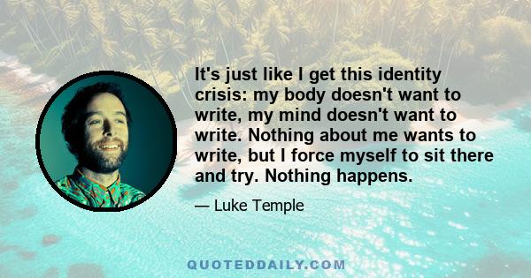 It's just like I get this identity crisis: my body doesn't want to write, my mind doesn't want to write. Nothing about me wants to write, but I force myself to sit there and try. Nothing happens.