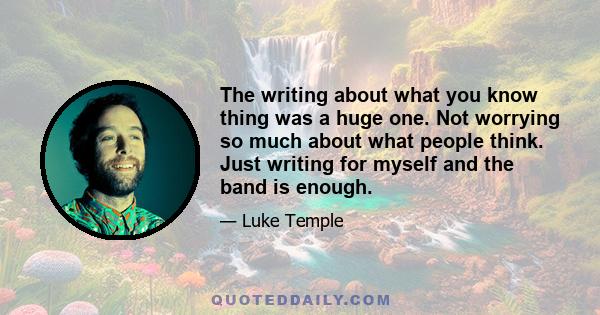 The writing about what you know thing was a huge one. Not worrying so much about what people think. Just writing for myself and the band is enough.