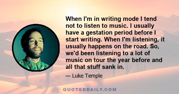 When I'm in writing mode I tend not to listen to music. I usually have a gestation period before I start writing. When I'm listening, it usually happens on the road. So, we'd been listening to a lot of music on tour the 