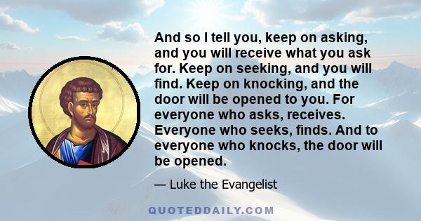 And so I tell you, keep on asking, and you will receive what you ask for. Keep on seeking, and you will find. Keep on knocking, and the door will be opened to you. For everyone who asks, receives. Everyone who seeks,