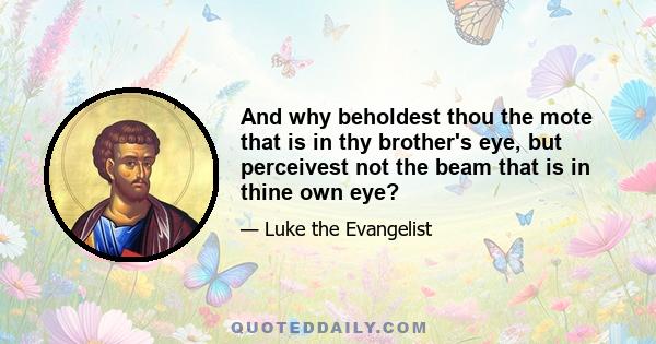 And why beholdest thou the mote that is in thy brother's eye, but perceivest not the beam that is in thine own eye?