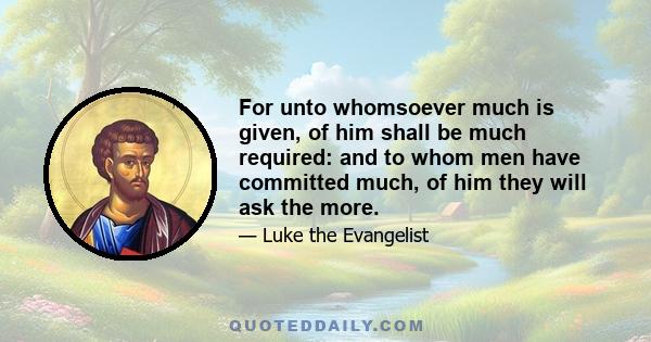 For unto whomsoever much is given, of him shall be much required: and to whom men have committed much, of him they will ask the more.