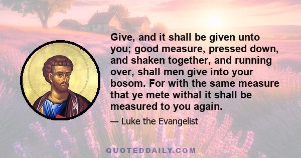 Give, and it shall be given unto you; good measure, pressed down, and shaken together, and running over, shall men give into your bosom. For with the same measure that ye mete withal it shall be measured to you again.