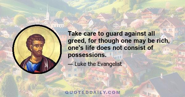 Take care to guard against all greed, for though one may be rich, one's life does not consist of possessions.