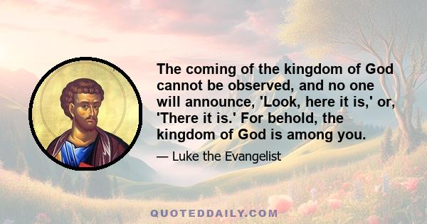 The coming of the kingdom of God cannot be observed, and no one will announce, 'Look, here it is,' or, 'There it is.' For behold, the kingdom of God is among you.