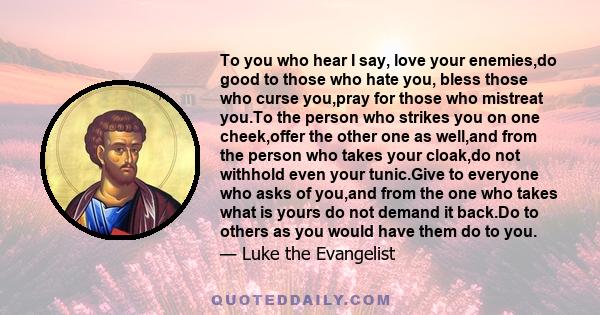 To you who hear I say, love your enemies,do good to those who hate you, bless those who curse you,pray for those who mistreat you.To the person who strikes you on one cheek,offer the other one as well,and from the