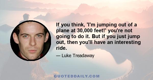 If you think, 'I'm jumping out of a plane at 30,000 feet!' you're not going to do it. But if you just jump out, then you'll have an interesting ride.