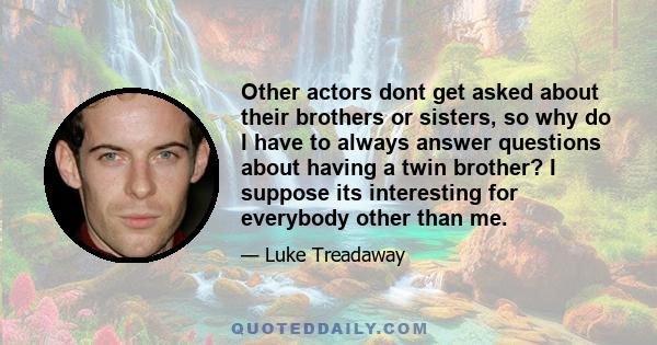 Other actors dont get asked about their brothers or sisters, so why do I have to always answer questions about having a twin brother? I suppose its interesting for everybody other than me.