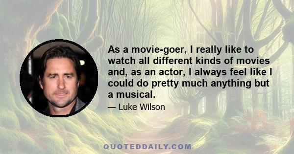 As a movie-goer, I really like to watch all different kinds of movies and, as an actor, I always feel like I could do pretty much anything but a musical.