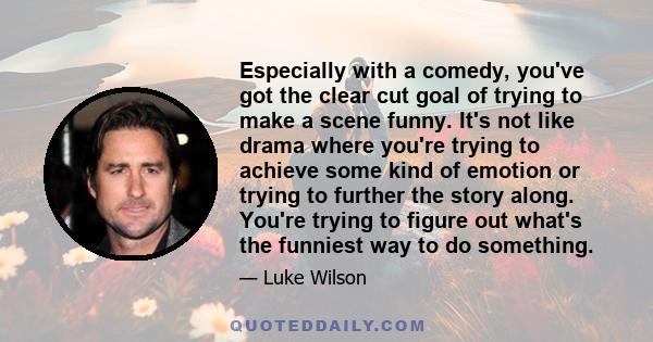 Especially with a comedy, you've got the clear cut goal of trying to make a scene funny. It's not like drama where you're trying to achieve some kind of emotion or trying to further the story along. You're trying to