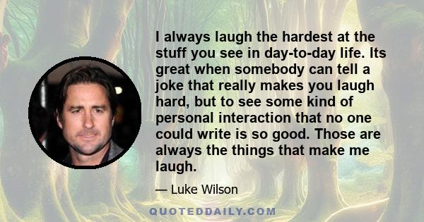 I always laugh the hardest at the stuff you see in day-to-day life. Its great when somebody can tell a joke that really makes you laugh hard, but to see some kind of personal interaction that no one could write is so