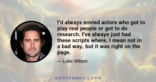 I'd always envied actors who got to play real people or got to do research. I've always just had these scripts where, I mean not in a bad way, but it was right on the page.